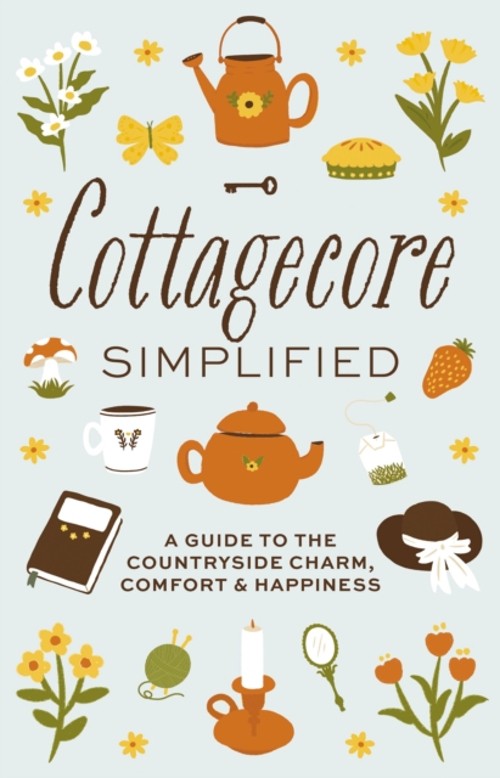 Cottagecore Simplified : A Guide to Countryside Charm, Comfort &