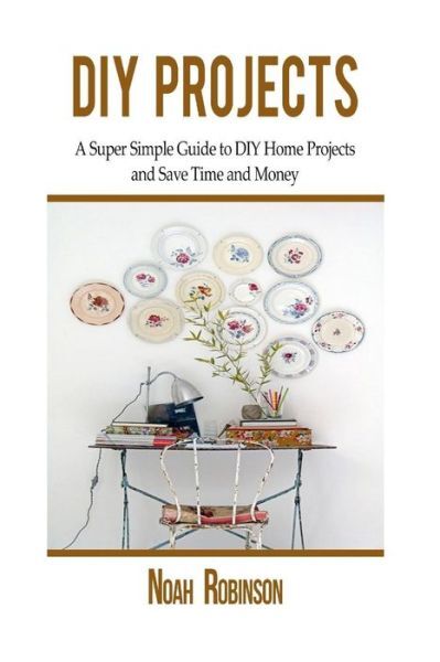 Diy Projects: A Super Simple Guide To Diy Home Projects And Save Time And Money
