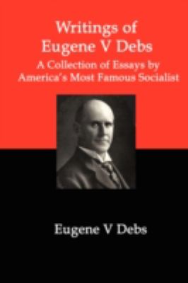 Writings of Eugene V Debs: A Collection of Essays by America’s Most Famous Soci