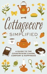 Cottagecore Simplified : A Guide to Countryside Charm, Comfort &