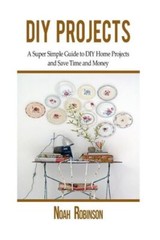 Diy Projects: A Super Simple Guide To Diy Home Projects And Save Time And Money